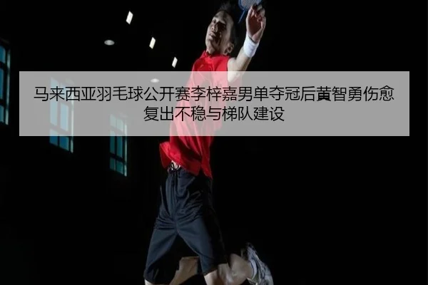 马来西亚羽毛球公开赛李梓嘉男单夺冠后黄智勇伤愈复出不稳与梯队建设